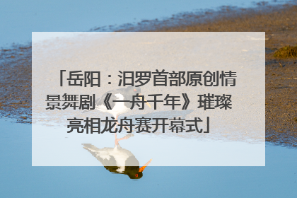 岳阳：汨罗首部原创情景舞剧《一舟千年》璀璨亮相龙舟赛开幕式