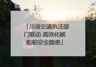 川渝交通执法部门联动 高效化解船舶安全隐患
