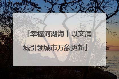 幸福河湖海丨以文润城引领城市万象更新