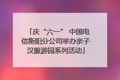 庆“六一” 中国电信衡阳分公司举办亲子汉服游园系列活动