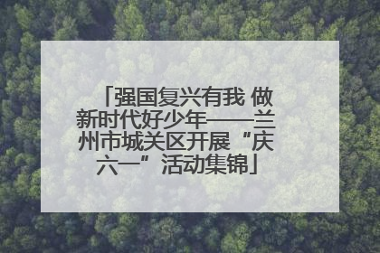 强国复兴有我 做新时代好少年——兰州市城关区开展“庆六一”活动集锦