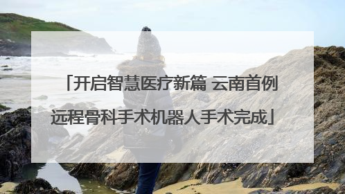开启智慧医疗新篇 云南首例远程骨科手术机器人手术完成