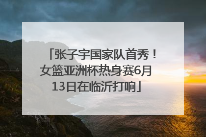 张子宇国家队首秀！女篮亚洲杯热身赛6月13日在临沂打响