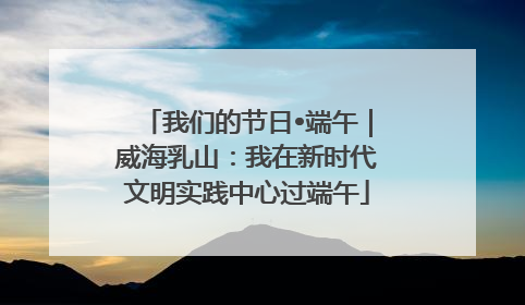 我们的节日•端午｜威海乳山：我在新时代文明实践中心过端午
