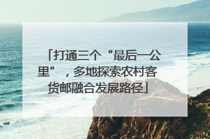 打通三个“最后一公里”，多地探索农村客货邮融合发展路径