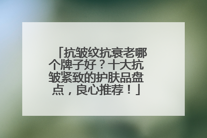 抗皱纹抗衰老哪个牌子好？十大抗皱紧致的护肤品盘点，良心推荐！