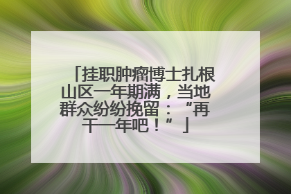 挂职肿瘤博士扎根山区一年期满，当地群众纷纷挽留：“再干一年吧！”
