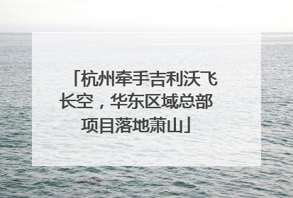 杭州牵手吉利沃飞长空，华东区域总部项目落地萧山