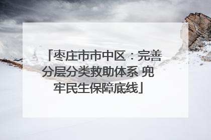 枣庄市市中区：完善分层分类救助体系 兜牢民生保障底线
