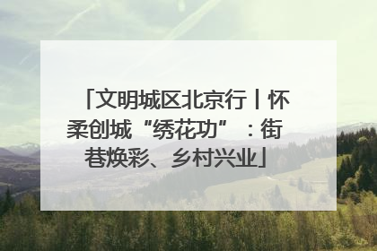 文明城区北京行丨怀柔创城“绣花功”：街巷焕彩、乡村兴业
