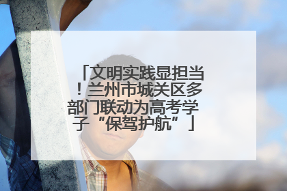 文明实践显担当！兰州市城关区多部门联动为高考学子“保驾护航”