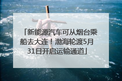 新能源汽车可从烟台乘船去大连！渤海轮渡5月31日开启运输通道