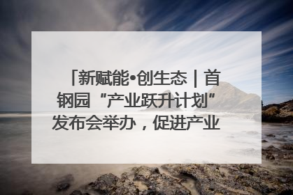 新赋能•创生态｜首钢园“产业跃升计划”发布会举办，促进产业合作交流走深走实
