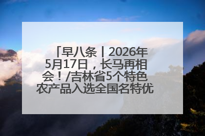 早八条丨2026年5月17日，长马再相会！/吉林省5个特色农产品入选全国名特优新农产品名录