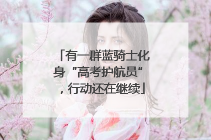 有一群蓝骑士化身“高考护航员”，行动还在继续