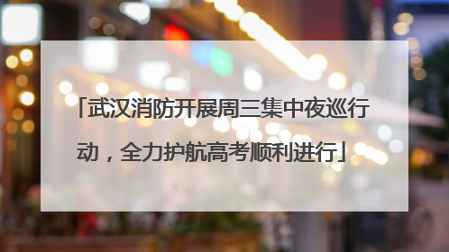 武汉消防开展周三集中夜巡行动，全力护航高考顺利进行