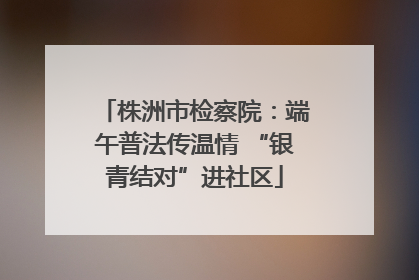株洲市检察院：端午普法传温情 “银青结对”进社区