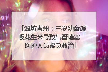 潍坊青州：三岁幼童误吸花生米导致气管堵塞 医护人员紧急救治