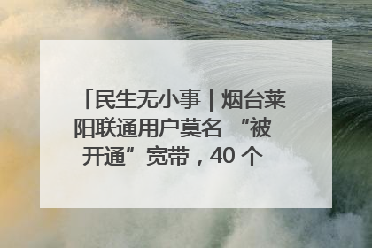 民生无小事｜烟台莱阳联通用户莫名 “被开通”宽带，40 个月扣费无人知