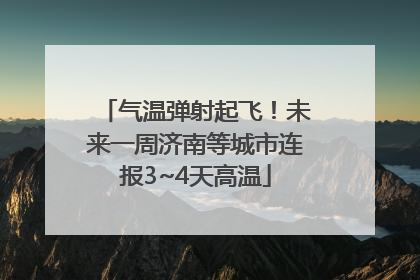 气温弹射起飞！未来一周济南等城市连报3~4天高温