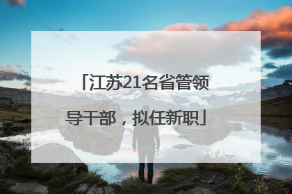 江苏21名省管领导干部，拟任新职