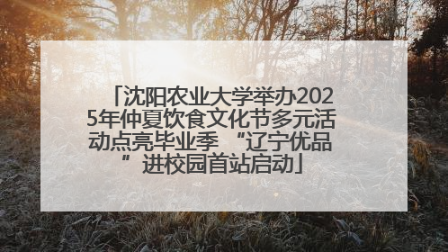 沈阳农业大学举办2025年仲夏饮食文化节多元活动点亮毕业季 “辽宁优品”进校园首站启动