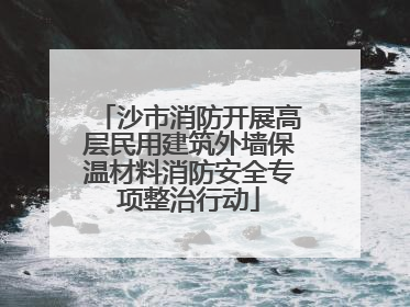 沙市消防开展高层民用建筑外墙保温材料消防安全专项整治行动