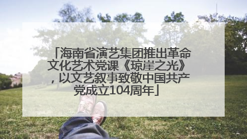 海南省演艺集团推出革命文化艺术党课《琼崖之光》，以文艺叙事致敬中国共产党成立104周年