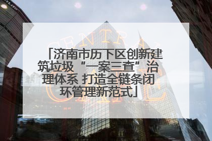 济南市历下区创新建筑垃圾“一案三查”治理体系 打造全链条闭环管理新范式