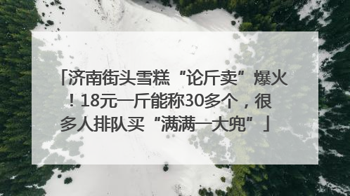 济南街头雪糕“论斤卖”爆火！18元一斤能称30多个，很多人排队买“满满一大兜”