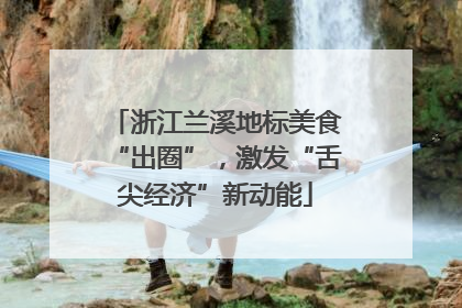 浙江兰溪地标美食“出圈”，激发“舌尖经济”新动能