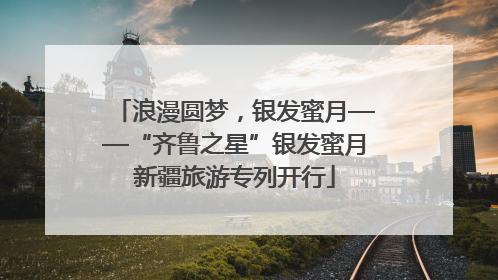 浪漫圆梦，银发蜜月——“齐鲁之星”银发蜜月新疆旅游专列开行