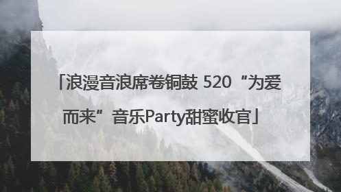 浪漫音浪席卷铜鼓 520“为爱而来”音乐Party甜蜜收官