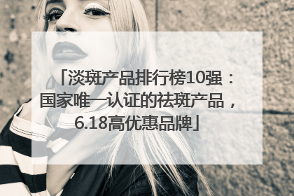 淡斑产品排行榜10强：国家唯一认证的祛斑产品，6.18高优惠品牌
