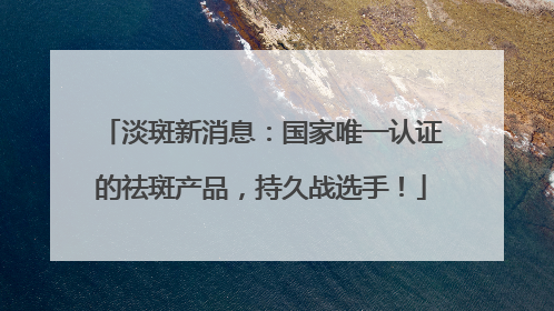 淡斑新消息：国家唯一认证的祛斑产品，持久战选手！