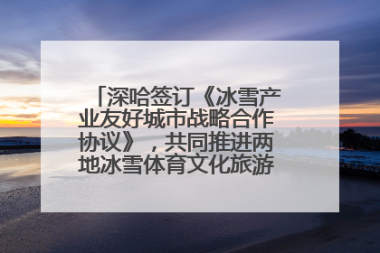 深哈签订《冰雪产业友好城市战略合作协议》，共同推进两地冰雪体育文化旅游高质量发展