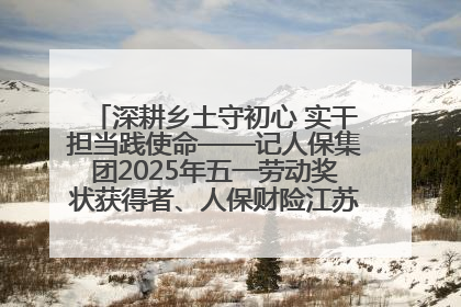 深耕乡土守初心 实干担当践使命——记人保集团2025年五一劳动奖状获得者、人保财险江苏南通海安支公司