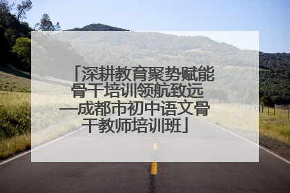 深耕教育聚势赋能 骨干培训领航致远—成都市初中语文骨干教师培训班