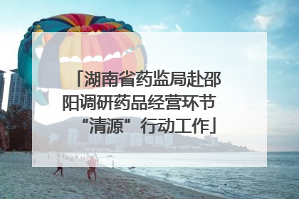湖南省药监局赴邵阳调研药品经营环节“清源”行动工作