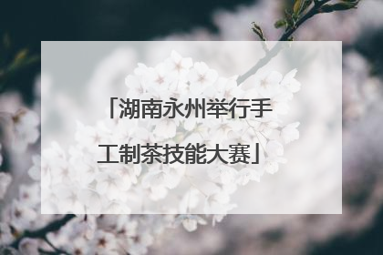 湖南永州举行手工制茶技能大赛