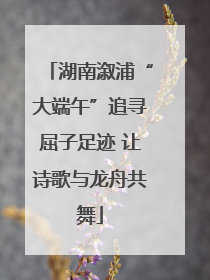 湖南溆浦“大端午”追寻屈子足迹 让诗歌与龙舟共舞