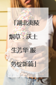 湖北夷陵烟草：沃土生芳华 服务绽新篇
