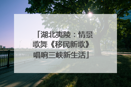 湖北夷陵：情景歌舞《移民新歌》唱响三峡新生活