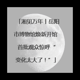 湘见万年丨岳阳市博物馆焕新开馆 首批观众惊呼“变化太大了！”