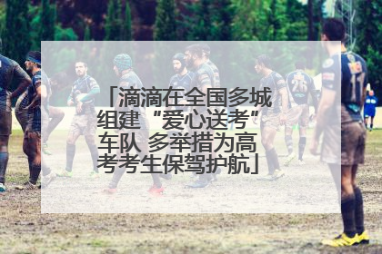 滴滴在全国多城组建“爱心送考”车队 多举措为高考考生保驾护航