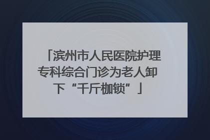 滨州市人民医院护理专科综合门诊为老人卸下“千斤枷锁”