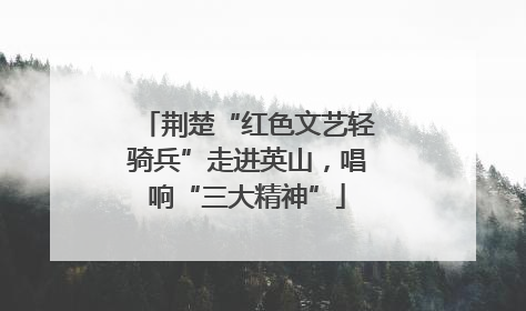荆楚“红色文艺轻骑兵”走进英山，唱响“三大精神”