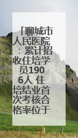 聊城市人民医院：累计招收住培学员1906人 住培结业首次考核合格率位于全省前列