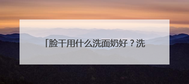脸干用什么洗面奶好？洗面奶哪个牌子好，2025洗面奶值得买推荐！