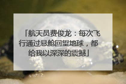 航天员费俊龙：每次飞行通过悬舱回望地球，都给我以深深的震撼